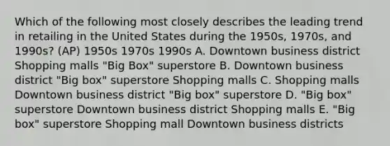 Which of the following most closely describes the leading trend in retailing in the United States during the 1950s, 1970s, and 1990s? (AP) 1950s 1970s 1990s A. Downtown business district Shopping malls "Big Box" superstore B. Downtown business district "Big box" superstore Shopping malls C. Shopping malls Downtown business district "Big box" superstore D. "Big box" superstore Downtown business district Shopping malls E. "Big box" superstore Shopping mall Downtown business districts