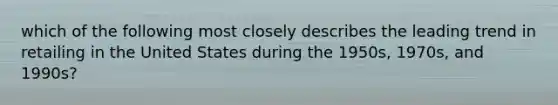 which of the following most closely describes the leading trend in retailing in the United States during the 1950s, 1970s, and 1990s?