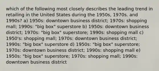 which of the following most closely describes the leading trend in retailing in the United States during the 1950s, 1970s. and 1990s? a) 1950s: downtown business district; 1970s: shopping mall; 1990s: "big box" superstore b) 1950s: downtown business district; 1970s: "big box" superstore; 1990s: shopping mall c) 1950's: shopping mall; 1970s: downtown business district; 1990s: "big box" superstore d) 1950s: "big box" superstore; 1970s: downtown business district; 1990s: shopping mall e) 1950s: "big box" superstore; 1970s: shopping mall; 1990s: downtown business district