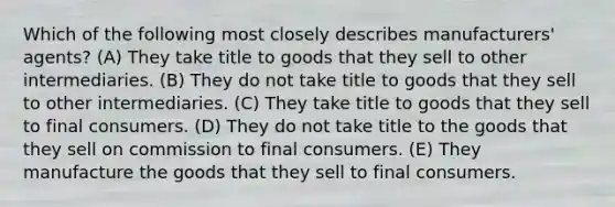 Which of the following most closely describes manufacturers' agents? (A) They take title to goods that they sell to other intermediaries. (B) They do not take title to goods that they sell to other intermediaries. (C) They take title to goods that they sell to final consumers. (D) They do not take title to the goods that they sell on commission to final consumers. (E) They manufacture the goods that they sell to final consumers.