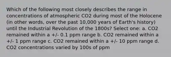 Which of the following most closely describes the range in concentrations of atmospheric CO2 during most of the Holocene (in other words, over the past 10,000 years of Earth's history) until the Industrial Revolution of the 1800s? Select one: a. CO2 remained within a +/- 0.1 ppm range b. CO2 remained within a +/- 1 ppm range c. CO2 remained within a +/- 10 ppm range d. CO2 concentrations varied by 100s of ppm