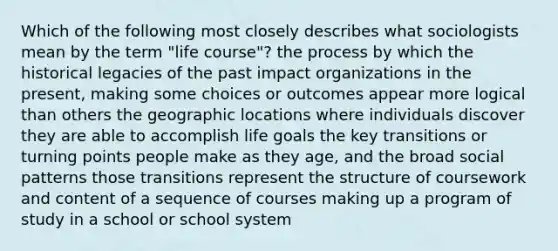 Which of the following most closely describes what sociologists mean by the term "life course"? the process by which the historical legacies of the past impact organizations in the present, making some choices or outcomes appear more logical than others the geographic locations where individuals discover they are able to accomplish life goals the key transitions or turning points people make as they age, and the broad social patterns those transitions represent the structure of coursework and content of a sequence of courses making up a program of study in a school or school system