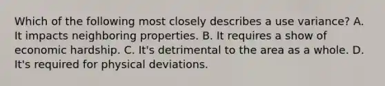 Which of the following most closely describes a use variance? A. It impacts neighboring properties. B. It requires a show of economic hardship. C. It's detrimental to the area as a whole. D. It's required for physical deviations.