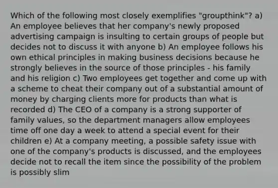 Which of the following most closely exemplifies "groupthink"? a) An employee believes that her company's newly proposed advertising campaign is insulting to certain groups of people but decides not to discuss it with anyone b) An employee follows his own ethical principles in making business decisions because he strongly believes in the source of those principles - his family and his religion c) Two employees get together and come up with a scheme to cheat their company out of a substantial amount of money by charging clients more for products than what is recorded d) The CEO of a company is a strong supporter of family values, so the department managers allow employees time off one day a week to attend a special event for their children e) At a company meeting, a possible safety issue with one of the company's products is discussed, and the employees decide not to recall the item since the possibility of the problem is possibly slim