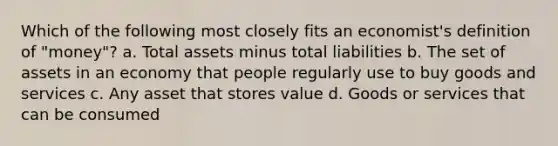 Which of the following most closely fits an economist's definition of "money"? a. Total assets minus total liabilities b. The set of assets in an economy that people regularly use to buy goods and services c. Any asset that stores value d. Goods or services that can be consumed