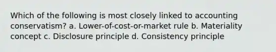 Which of the following is most closely linked to accounting conservatism? a. Lower-of-cost-or-market rule b. Materiality concept c. Disclosure principle d. Consistency principle