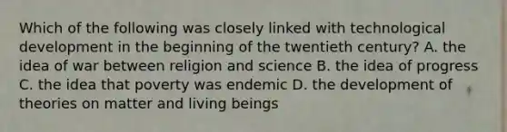 Which of the following was closely linked with technological development in the beginning of the twentieth century? A. the idea of war between religion and science B. the idea of progress C. the idea that poverty was endemic D. the development of theories on matter and living beings