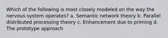 Which of the following is most closely modeled on the way the nervous system operates? a. Semantic network theory b. Parallel distributed processing theory c. Enhancement due to priming d. The prototype approach