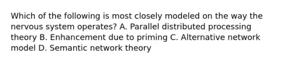 Which of the following is most closely modeled on the way the nervous system operates? A. Parallel distributed processing theory B. Enhancement due to priming C. Alternative network model D. Semantic network theory