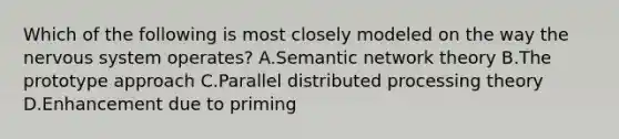 Which of the following is most closely modeled on the way the nervous system operates? A.Semantic network theory B.The prototype approach C.Parallel distributed processing theory D.Enhancement due to priming