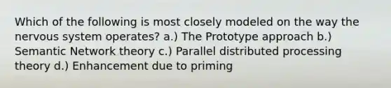 Which of the following is most closely modeled on the way the nervous system operates? a.) The Prototype approach b.) Semantic Network theory c.) Parallel distributed processing theory d.) Enhancement due to priming