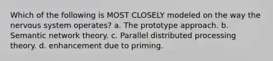 Which of the following is MOST CLOSELY modeled on the way the nervous system operates? a. The prototype approach. b. Semantic network theory. c. Parallel distributed processing theory. d. enhancement due to priming.