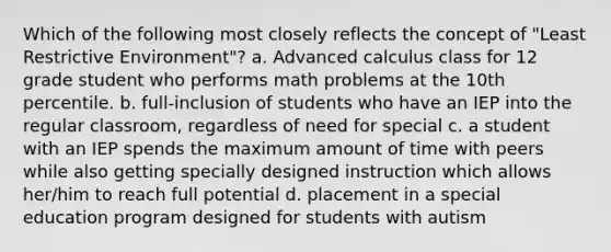 Which of the following most closely reflects the concept of "Least Restrictive Environment"? a. Advanced calculus class for 12 grade student who performs math problems at the 10th percentile. b. full-inclusion of students who have an IEP into the regular classroom, regardless of need for special c. a student with an IEP spends the maximum amount of time with peers while also getting specially designed instruction which allows her/him to reach full potential d. placement in a special education program designed for students with autism