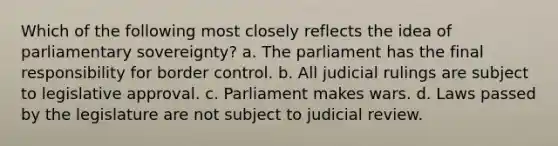 Which of the following most closely reflects the idea of parliamentary sovereignty? a. The parliament has the final responsibility for border control. b. All judicial rulings are subject to legislative approval. c. Parliament makes wars. d. Laws passed by the legislature are not subject to judicial review.