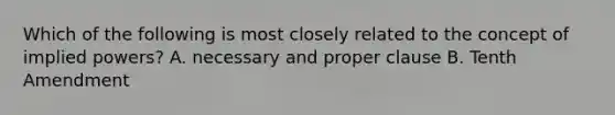 Which of the following is most closely related to the concept of implied powers? A. necessary and proper clause B. Tenth Amendment