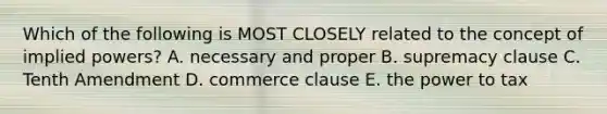 Which of the following is MOST CLOSELY related to the concept of implied powers? A. necessary and proper B. supremacy clause C. Tenth Amendment D. commerce clause E. the power to tax