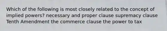 Which of the following is most closely related to the concept of implied powers? necessary and proper clause supremacy clause Tenth Amendment the commerce clause the power to tax