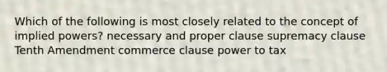 Which of the following is most closely related to the concept of implied powers? necessary and proper clause supremacy clause Tenth Amendment commerce clause power to tax