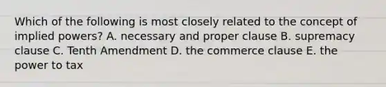 Which of the following is most closely related to the concept of implied powers? A. necessary and proper clause B. supremacy clause C. Tenth Amendment D. the commerce clause E. the power to tax