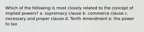 Which of the following is most closely related to the concept of implied powers? a. supremacy clause b. commerce clause c. necessary and proper clause d. Tenth Amendment e. the power to tax