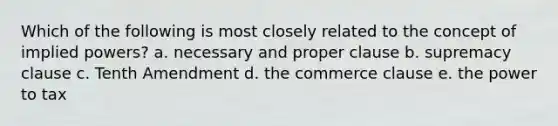 Which of the following is most closely related to the concept of implied powers? a. necessary and proper clause b. supremacy clause c. Tenth Amendment d. the commerce clause e. the power to tax