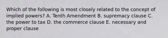 Which of the following is most closely related to the concept of implied powers? A. Tenth Amendment B. supremacy clause C. the power to tax D. the commerce clause E. necessary and proper clause