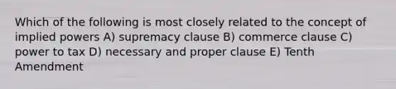 Which of the following is most closely related to the concept of implied powers A) supremacy clause B) commerce clause C) power to tax D) necessary and proper clause E) Tenth Amendment