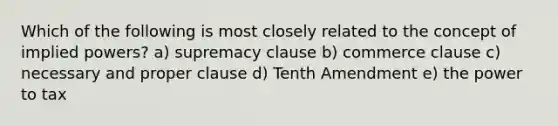 Which of the following is most closely related to the concept of implied powers? a) supremacy clause b) commerce clause c) necessary and proper clause d) Tenth Amendment e) the power to tax