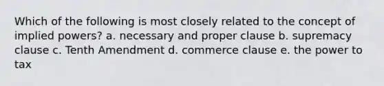 Which of the following is most closely related to the concept of implied powers? a. necessary and proper clause b. supremacy clause c. Tenth Amendment d. commerce clause e. the power to tax