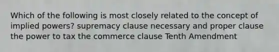 Which of the following is most closely related to the concept of implied powers? supremacy clause necessary and proper clause the power to tax the commerce clause Tenth Amendment