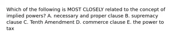 Which of the following is MOST CLOSELY related to the concept of implied powers? A. necessary and proper clause B. supremacy clause C. Tenth Amendment D. commerce clause E. the power to tax