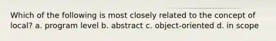 Which of the following is most closely related to the concept of local? a. program level b. abstract c. object-oriented d. in scope