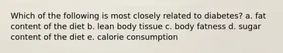 Which of the following is most closely related to diabetes? a. fat content of the diet b. lean body tissue c. body fatness d. sugar content of the diet e. calorie consumption