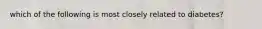 which of the following is most closely related to diabetes?