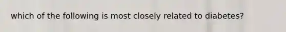 which of the following is most closely related to diabetes?