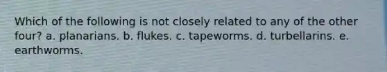 Which of the following is not closely related to any of the other four? a. planarians. b. flukes. c. tapeworms. d. turbellarins. e. earthworms.