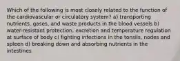 Which of the following is most closely related to the function of the cardiovascular or circulatory system? a) transporting nutrients, gases, and waste products in the blood vessels b) water-resistant protection, excretion and temperature regulation at surface of body c) fighting infections in the tonsils, nodes and spleen d) breaking down and absorbing nutrients in the intestines