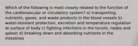 Which of the following is most closely related to the function of the cardiovascular or circulatory system? a) transporting nutrients, gases, and waste products in the blood vessels b) water-resistant protection, excretion and temperature regulation at surface of body c) fighting infections in the tonsils, nodes and spleen d) breaking down and absorbing nutrients in the intestines