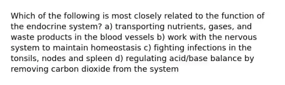 Which of the following is most closely related to the function of the endocrine system? a) transporting nutrients, gases, and waste products in the blood vessels b) work with the nervous system to maintain homeostasis c) fighting infections in the tonsils, nodes and spleen d) regulating acid/base balance by removing carbon dioxide from the system