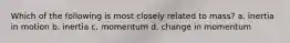 Which of the following is most closely related to mass? a. inertia in motion b. inertia c. momentum d. change in momentum