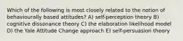 Which of the following is most closely related to the notion of behaviourally based attitudes? A) self-perception theory B) cognitive dissonance theory C) the elaboration likelihood model D) the Yale Attitude Change approach E) self-persuasion theory