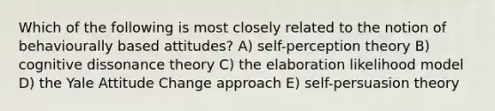 Which of the following is most closely related to the notion of behaviourally based attitudes? A) self-perception theory B) cognitive dissonance theory C) the elaboration likelihood model D) the Yale Attitude Change approach E) self-persuasion theory