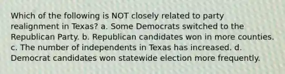 Which of the following is NOT closely related to party realignment in Texas? a. Some Democrats switched to the Republican Party. b. Republican candidates won in more counties. c. The number of independents in Texas has increased. d. Democrat candidates won statewide election more frequently.