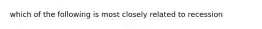 which of the following is most closely related to recession