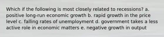 Which if the following is most closely related to recessions? a. positive long-run economic growth b. rapid growth in the price level c. falling rates of unemployment d. government takes a less active role in economic matters e. negative growth in output