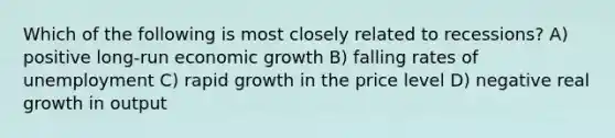 Which of the following is most closely related to recessions? A) positive long-run economic growth B) falling rates of unemployment C) rapid growth in the price level D) negative real growth in output