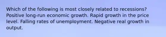 Which of the following is most closely related to recessions? Positive long-run economic growth. Rapid growth in the price level. Falling rates of unemployment. Negative real growth in output.