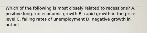 Which of the following is most closely related to recessions? A. positive long-run economic growth B. rapid growth in the price level C. falling rates of unemployment D. negative growth in output