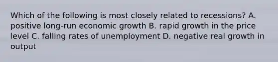 Which of the following is most closely related to recessions? A. positive long-run economic growth B. rapid growth in the price level C. falling rates of unemployment D. negative real growth in output