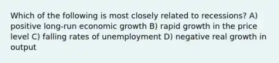 Which of the following is most closely related to recessions? A) positive long-run economic growth B) rapid growth in the price level C) falling rates of unemployment D) negative real growth in output